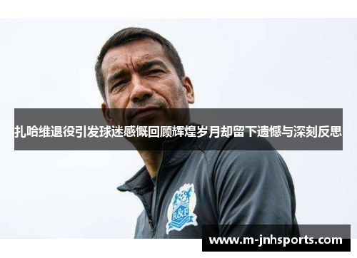 扎哈维退役引发球迷感慨回顾辉煌岁月却留下遗憾与深刻反思 扎哈维退役引发球迷感慨回顾辉煌岁月却留下遗憾与深刻反思